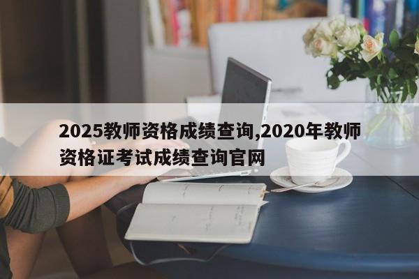 2025教师资格成绩查询,2020年教师资格证考试成绩查询官网